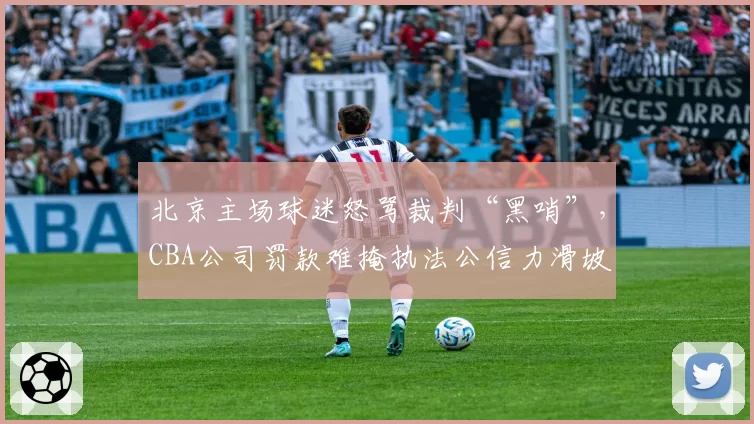 北京主场球迷怒骂裁判“黑哨”,CBA公司罚款难掩执法公信力滑坡