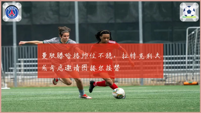 曼联滕哈格帅位不稳,拉特克利夫或考虑邀请图赫尔接替