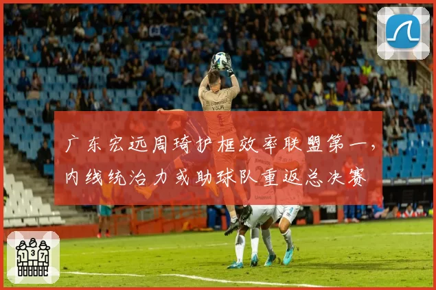 广东宏远周琦护框效率联盟第一，内线统治力或助球队重返总决赛