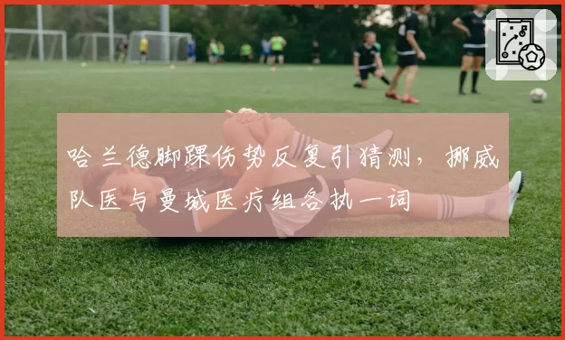 哈兰德脚踝伤势反复引猜测，挪威队医与曼城医疗组各执一词