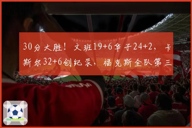 30分大胜！文班19+6华子24+2，卡斯尔32+6创纪录，福克斯全队第三
