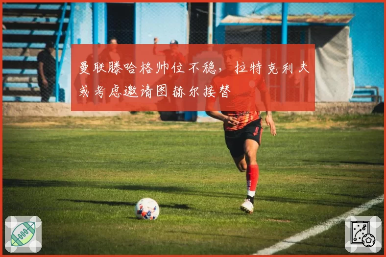 曼联滕哈格帅位不稳,拉特克利夫或考虑邀请图赫尔接替