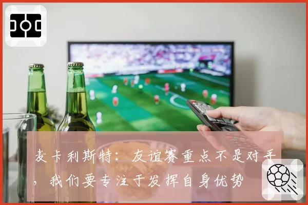 麦卡利斯特:友谊赛重点不是对手,我们要专注于发挥自身优势