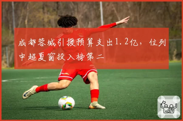 成都蓉城引援预算支出1.2亿,位列中超夏窗投入榜第二