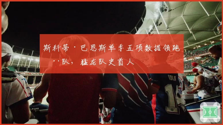 斯科蒂·巴恩斯单季五项数据领跑全队，猛龙队史首人