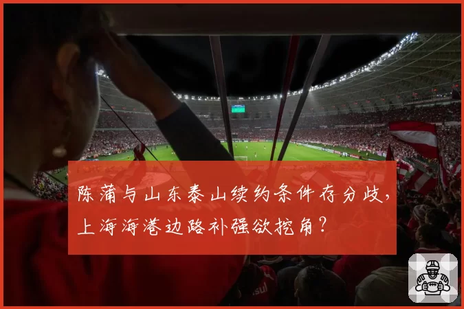 陈蒲与山东泰山续约条件存分歧，上海海港边路补强欲挖角？