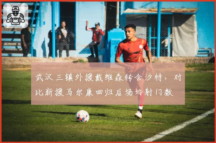 武汉三镇外援戴维森转会沙特,对比新援马尔康回归后场均射门数