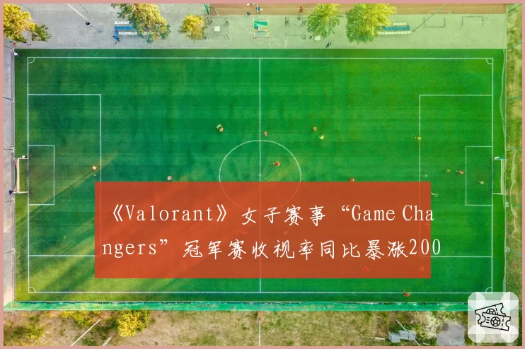 《Valorant》女子赛事“Game Changers”冠军赛收视率同比暴涨200%