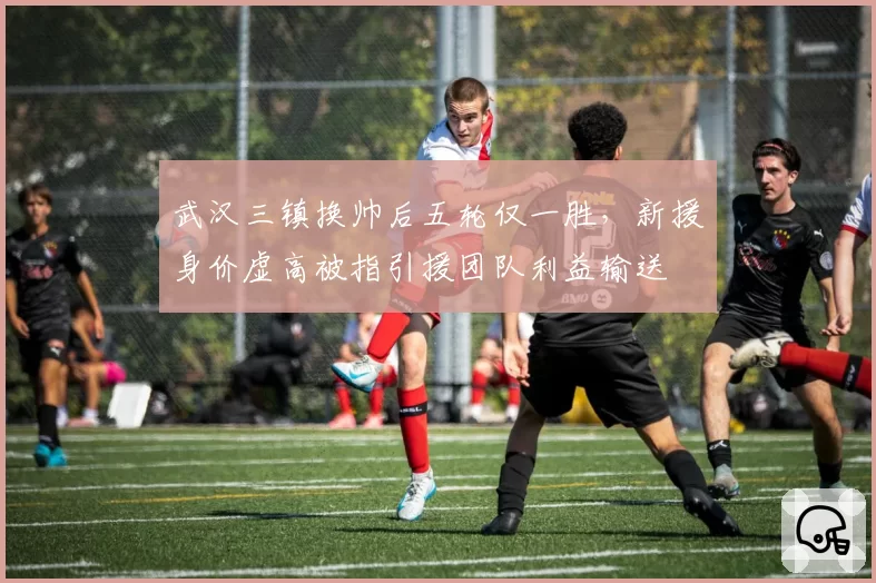 武汉三镇换帅后五轮仅一胜,新援身价虚高被指引援团队利益输送