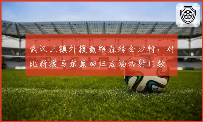 武汉三镇外援戴维森转会沙特,对比新援马尔康回归后场均射门数