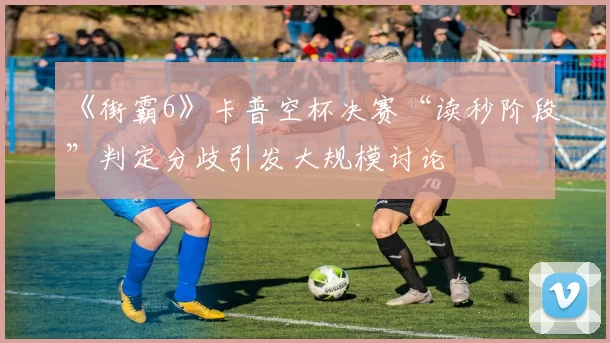 《街霸6》卡普空杯决赛“读秒阶段”判定分歧引发大规模讨论