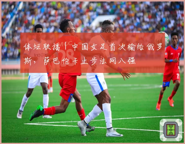体坛联播｜中国女足首次输给俄罗斯，萨巴伦卡止步法网八强
