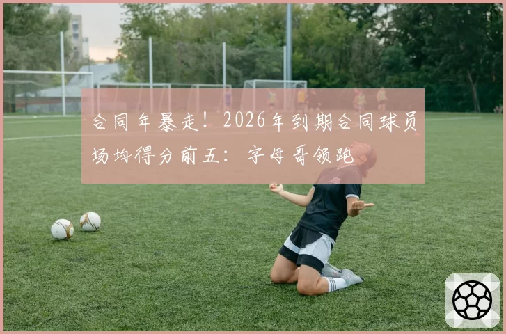 合同年暴走！2026年到期合同球员场均得分前五：字母哥领跑
