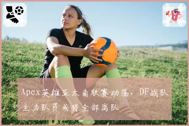 Apex英雄亚太南联赛动荡，DF战队主力队员或将全部离队