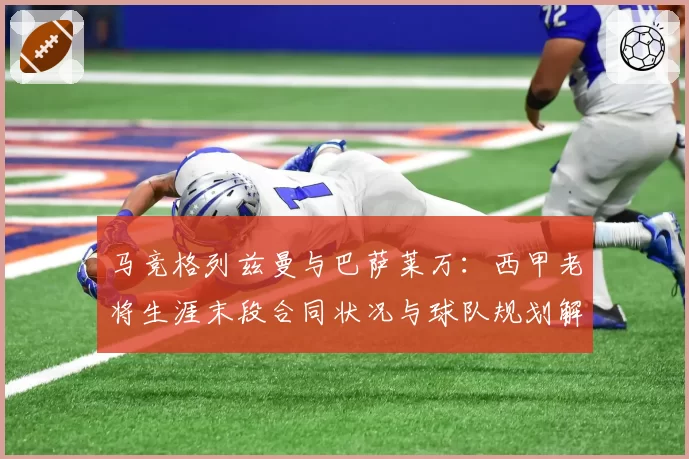 马竞格列兹曼与巴萨莱万:西甲老将生涯末段合同状况与球队规划解析