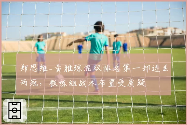 郑思维_黄雅琼混双排名第一却连丢两冠，教练组战术布置受质疑