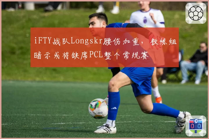 iFTY战队Longskr腰伤加重,教练组暗示或将缺席PCL整个常规赛