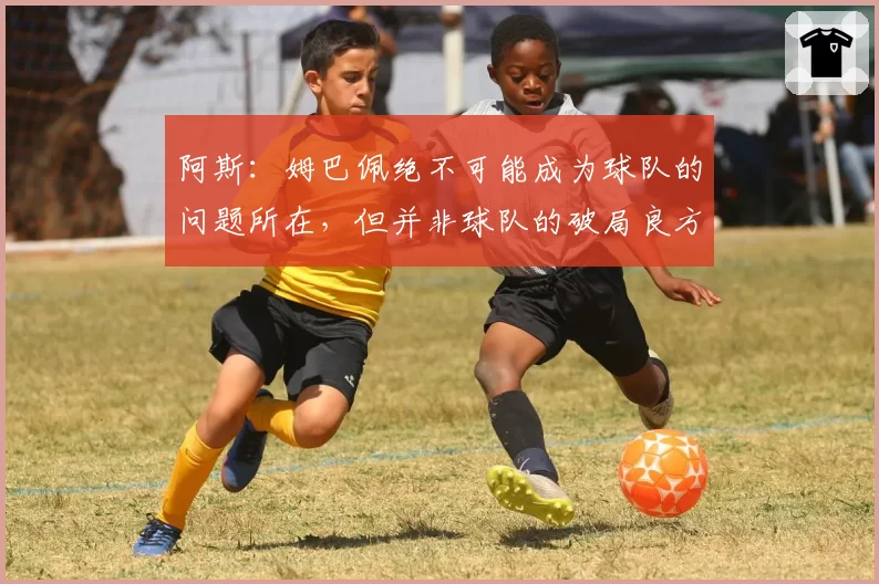 阿斯：姆巴佩绝不可能成为球队的问题所在，但并非球队的破局良方