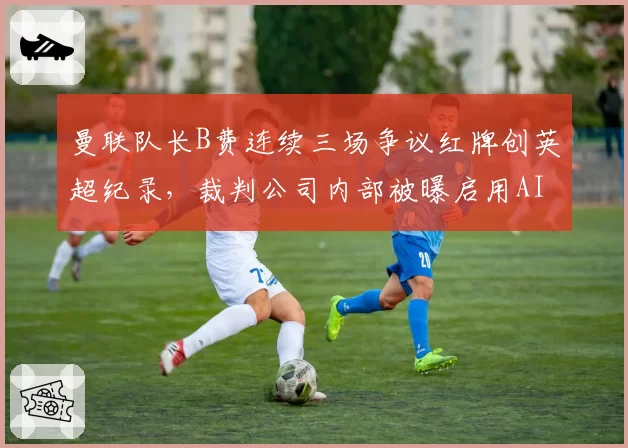 曼联队长B费连续三场争议红牌创英超纪录，裁判公司内部被曝启用AI判罚辅助系统