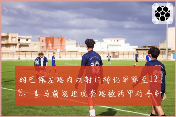 姆巴佩左路内切射门转化率降至12%，皇马前场进攻套路被西甲对手针对性破解