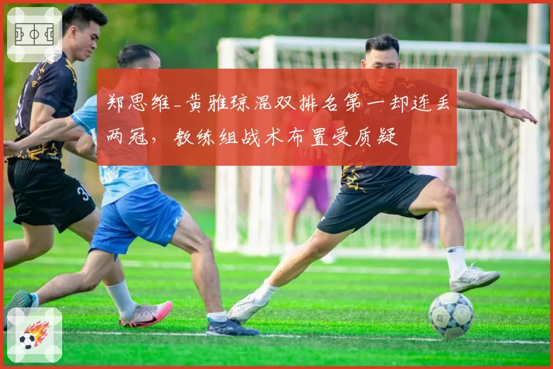 郑思维_黄雅琼混双排名第一却连丢两冠，教练组战术布置受质疑
