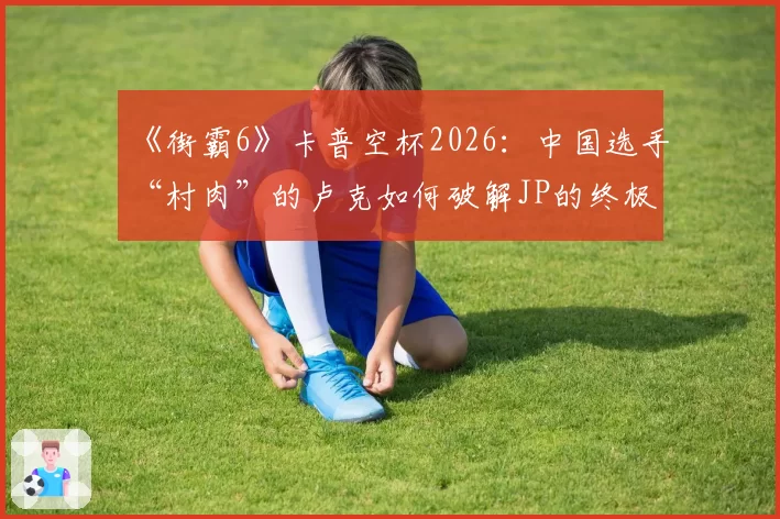 《街霸6》卡普空杯2026：中国选手“村肉”的卢克如何破解JP的终极龟缩战术？