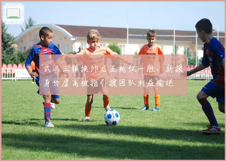 武汉三镇换帅后五轮仅一胜,新援身价虚高被指引援团队利益输送