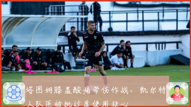 塔图姆膝盖酸痛带伤作战，凯尔特人队医被批过度使用核心