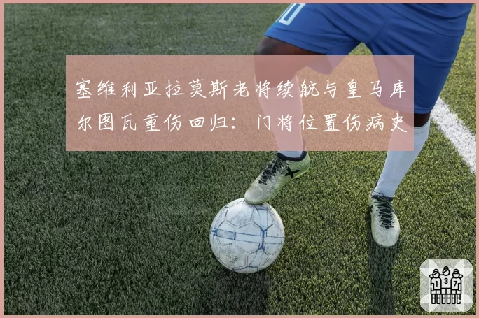 塞维利亚拉莫斯老将续航与皇马库尔图瓦重伤回归：门将位置伤病史对球队心理影响对比