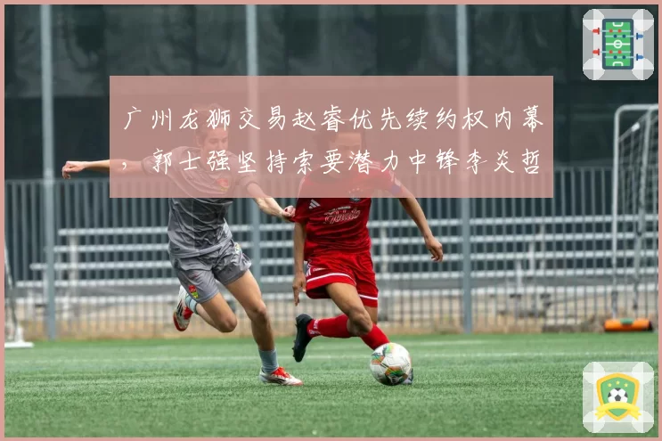 广州龙狮交易赵睿优先续约权内幕，郭士强坚持索要潜力中锋李炎哲