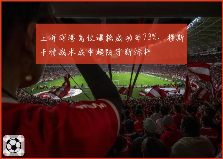 上海海港高位逼抢成功率73%，穆斯卡特战术成中超防守新标杆