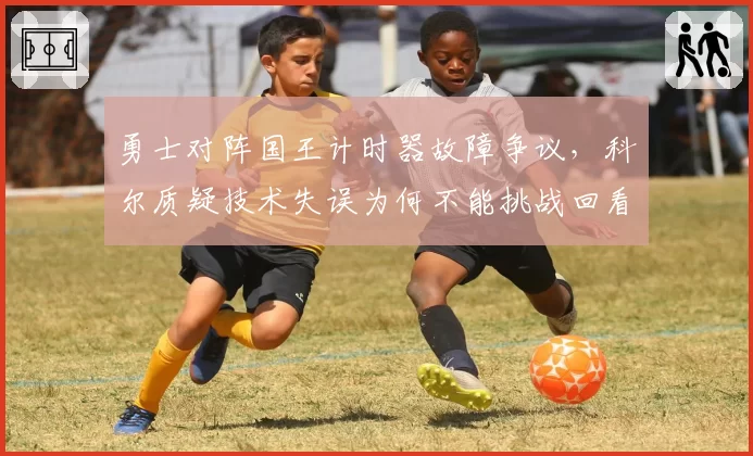 勇士对阵国王计时器故障争议,科尔质疑技术失误为何不能挑战回看