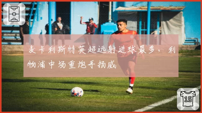 麦卡利斯特英超远射进球最多,利物浦中场重炮手扬威