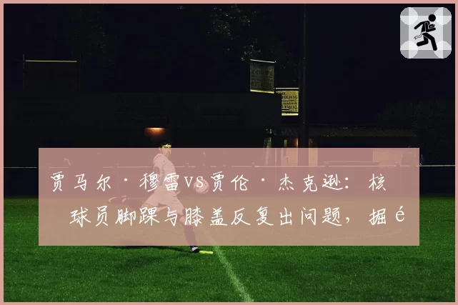 贾马尔·穆雷vs贾伦·杰克逊:核心球员脚踝与膝盖反复出问题,掘金与灰熊的复出时间表谁更清晰