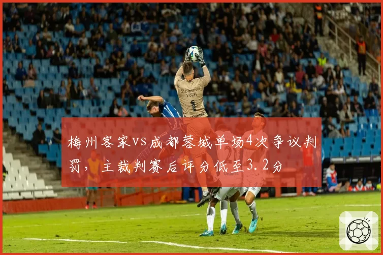 梅州客家vs成都蓉城单场4次争议判罚，主裁判赛后评分低至3.2分