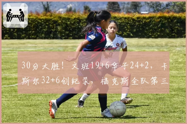 30分大胜！文班19+6华子24+2，卡斯尔32+6创纪录，福克斯全队第三