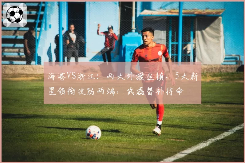 海港VS浙江：两大外援坐镇，5大新星领衔攻防两端，武磊替补待命