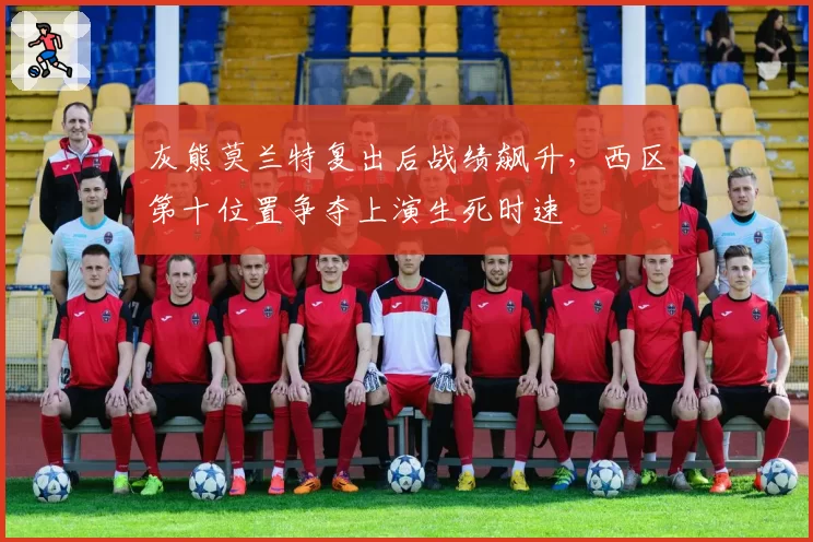 灰熊莫兰特复出后战绩飙升，西区第十位置争夺上演生死时速