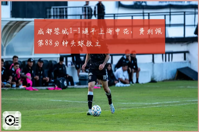 成都蓉城1-1逼平上海申花，费利佩第88分钟头球救主
