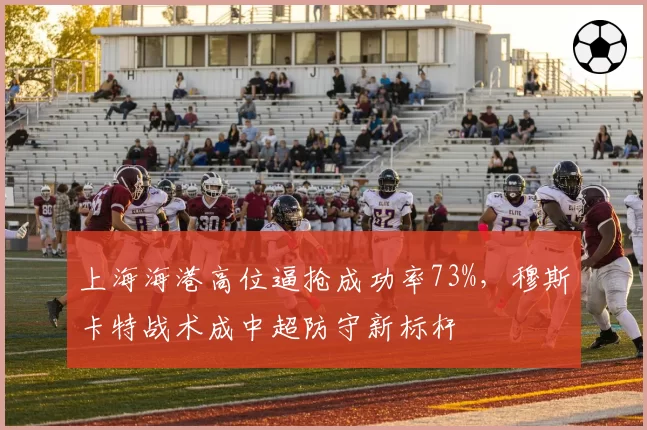 上海海港高位逼抢成功率73%，穆斯卡特战术成中超防守新标杆