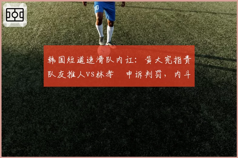 韩国短道速滑队内讧：黄大宪指责队友推人vs林孝埈申诉判罚，内斗升级恐影响奥运备战