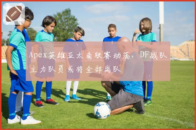 Apex英雄亚太南联赛动荡，DF战队主力队员或将全部离队