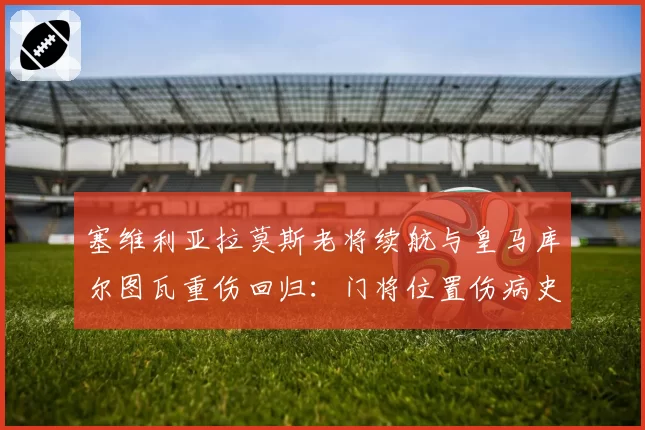 塞维利亚拉莫斯老将续航与皇马库尔图瓦重伤回归：门将位置伤病史对球队心理影响对比