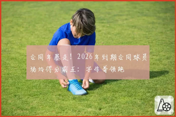 合同年暴走！2026年到期合同球员场均得分前五：字母哥领跑