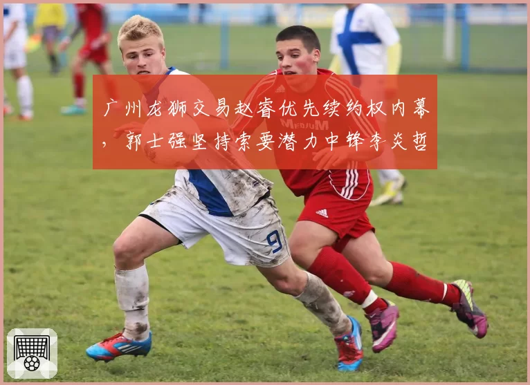 广州龙狮交易赵睿优先续约权内幕，郭士强坚持索要潜力中锋李炎哲