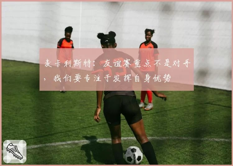 麦卡利斯特:友谊赛重点不是对手,我们要专注于发挥自身优势